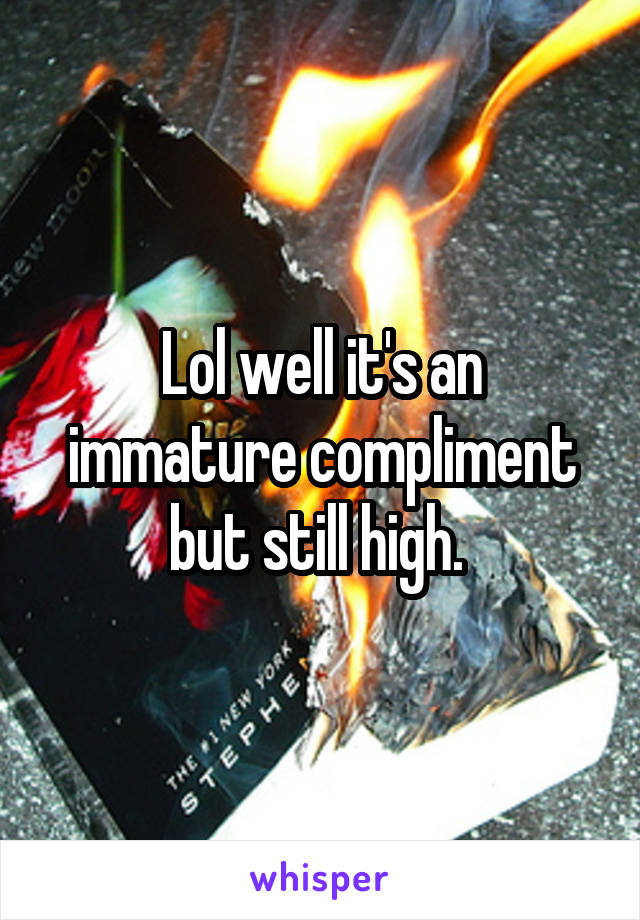 Lol well it's an immature compliment but still high. 