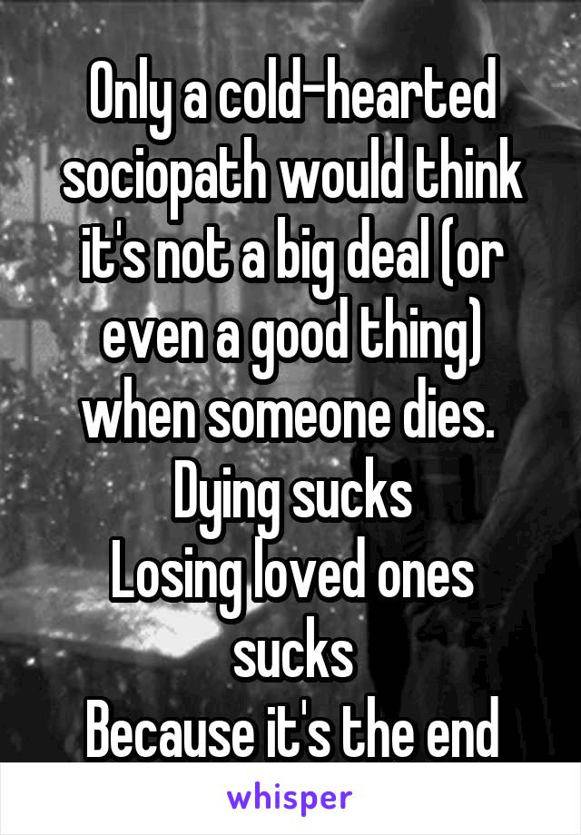 Only a cold-hearted sociopath would think it's not a big deal (or even a good thing) when someone dies.  Dying sucks
Losing loved ones sucks
Because it's the end
