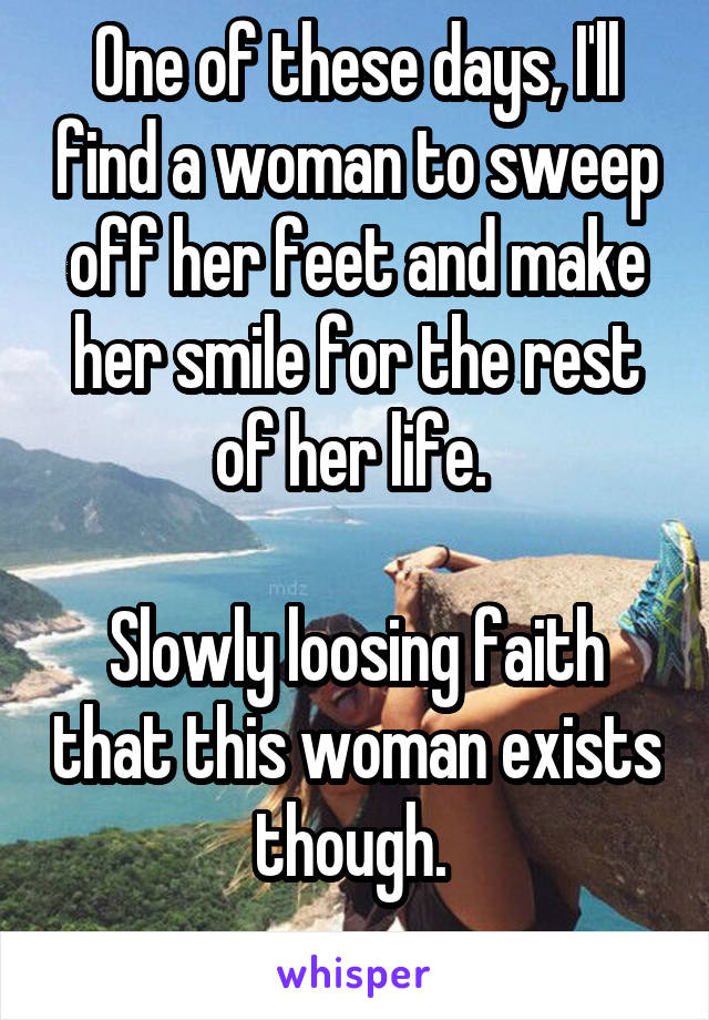 One of these days, I'll find a woman to sweep off her feet and make her smile for the rest of her life. 

Slowly loosing faith that this woman exists though. 
