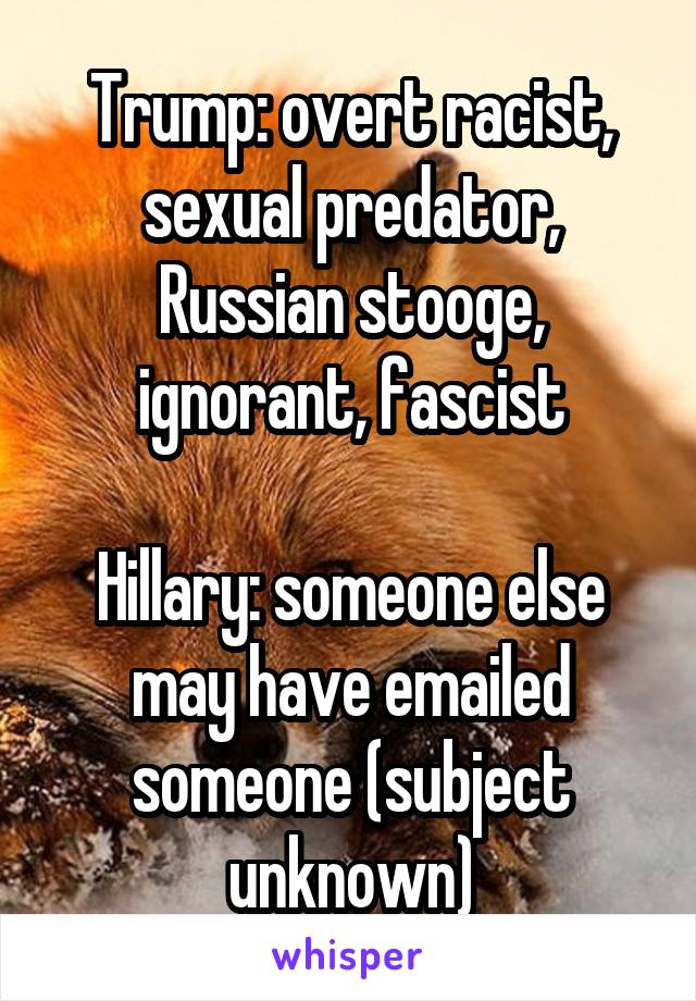 Trump: overt racist, sexual predator, Russian stooge, ignorant, fascist

Hillary: someone else may have emailed someone (subject unknown)