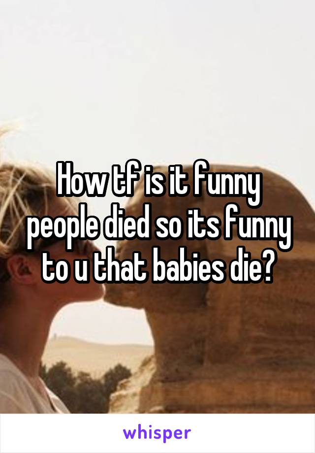 How tf is it funny people died so its funny to u that babies die?