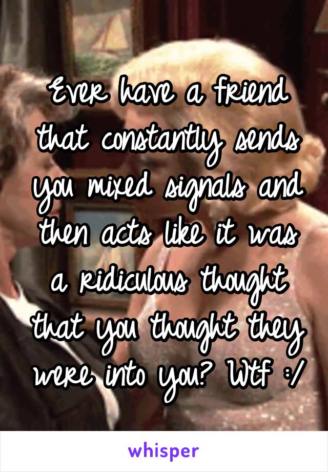 Ever have a friend that constantly sends you mixed signals and then acts like it was a ridiculous thought that you thought they were into you? Wtf :/