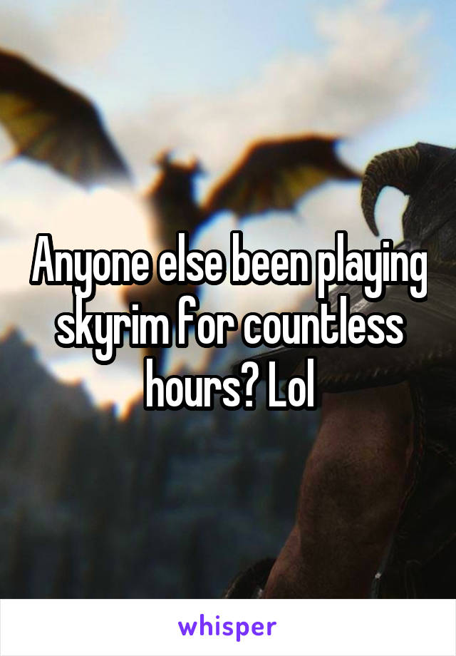 Anyone else been playing skyrim for countless hours? Lol