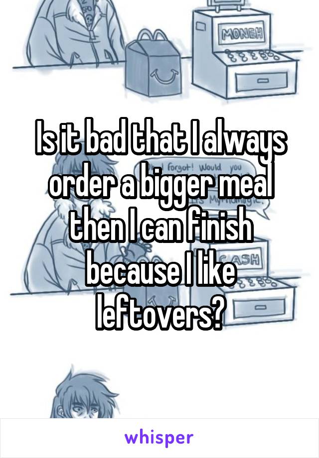 Is it bad that I always order a bigger meal then I can finish because I like leftovers?