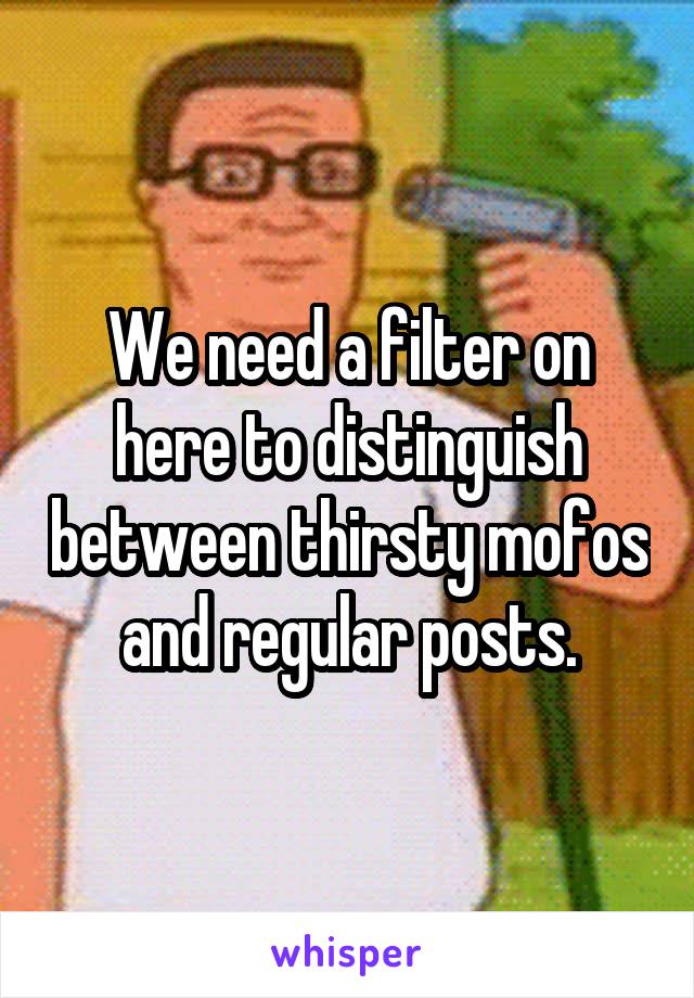 We need a filter on here to distinguish between thirsty mofos and regular posts.