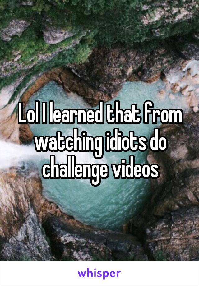 Lol I learned that from watching idiots do challenge videos