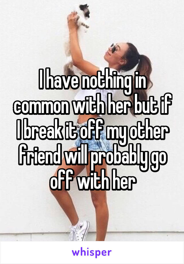 I have nothing in common with her but if I break it off my other friend will probably go off with her
