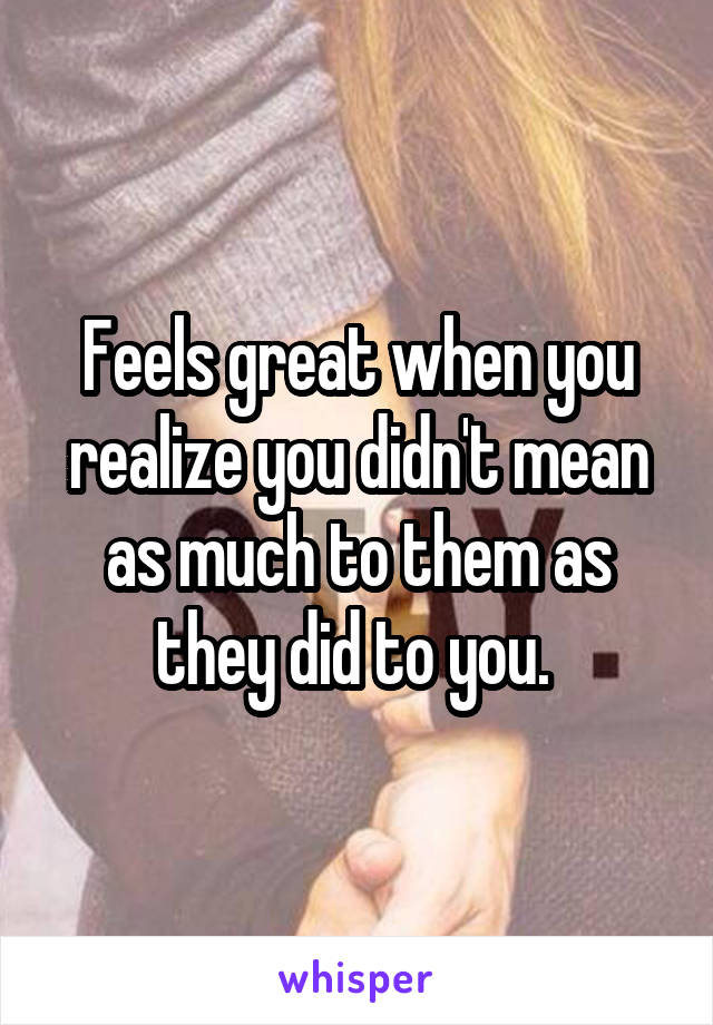 Feels great when you realize you didn't mean as much to them as they did to you. 