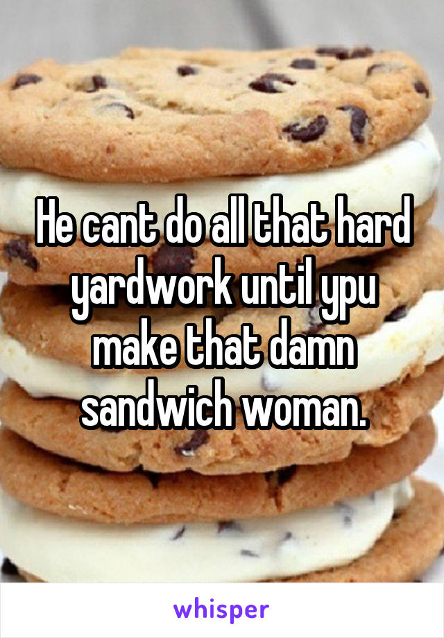 He cant do all that hard yardwork until ypu make that damn sandwich woman.