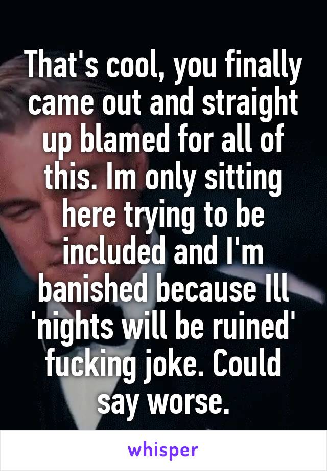 That's cool, you finally came out and straight up blamed for all of this. Im only sitting here trying to be included and I'm banished because Ill 'nights will be ruined' fucking joke. Could say worse.