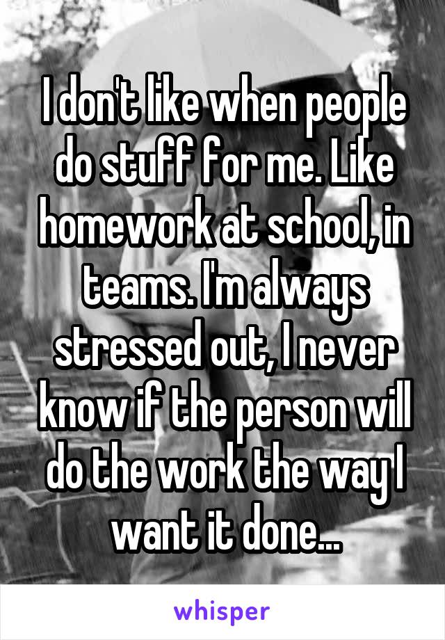 I don't like when people do stuff for me. Like homework at school, in teams. I'm always stressed out, I never know if the person will do the work the way I want it done...