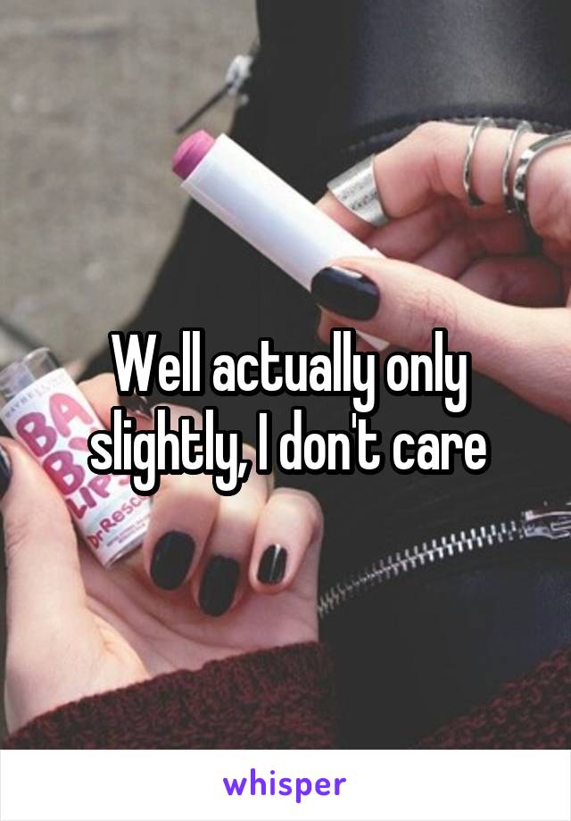Well actually only slightly, I don't care