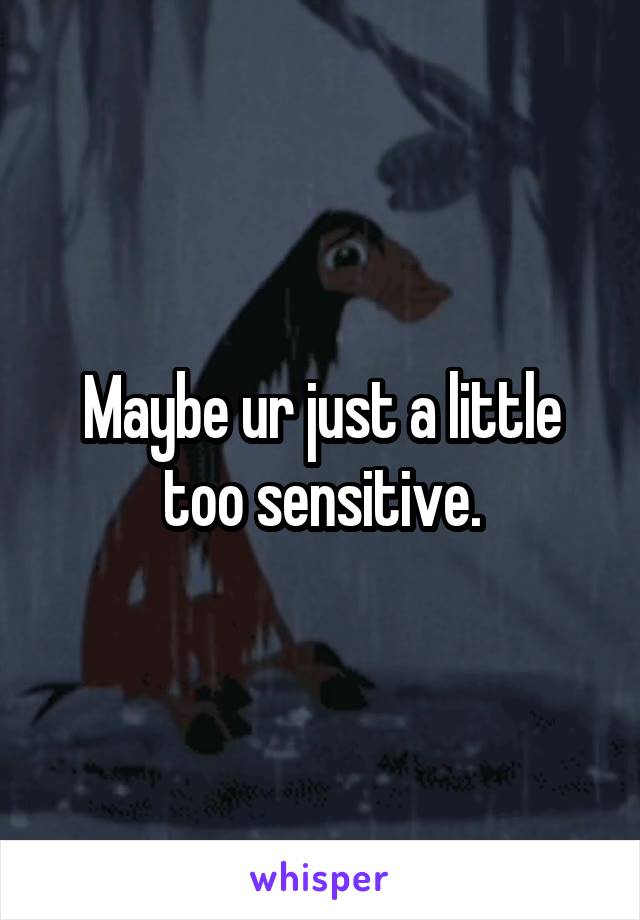 Maybe ur just a little too sensitive.