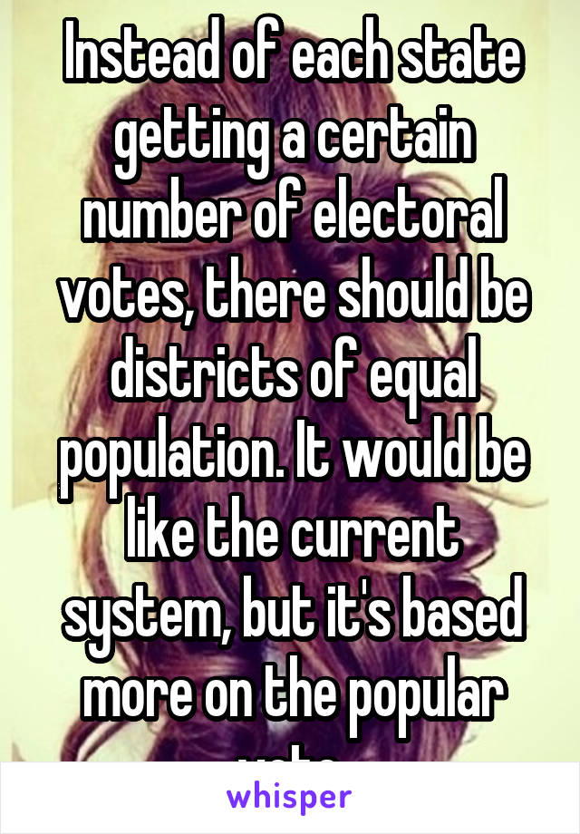 Instead of each state getting a certain number of electoral votes, there should be districts of equal population. It would be like the current system, but it's based more on the popular vote.