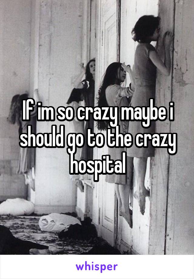 If im so crazy maybe i should go to the crazy hospital