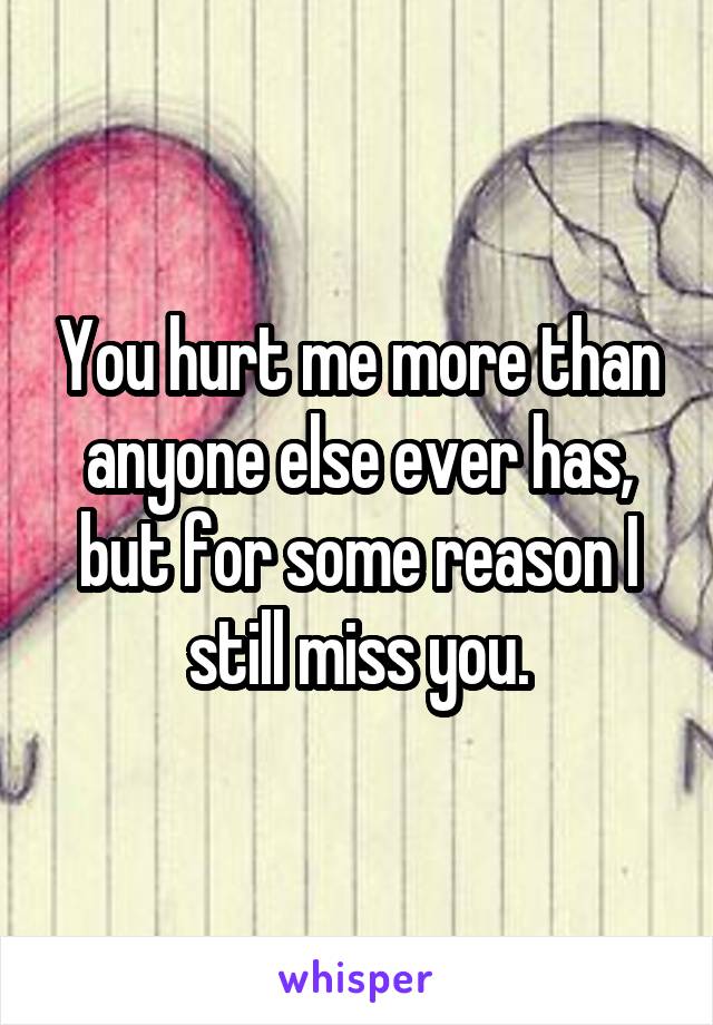 You hurt me more than anyone else ever has, but for some reason I still miss you.