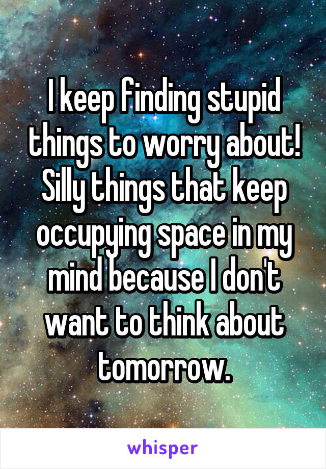 I keep finding stupid things to worry about! Silly things that keep occupying space in my mind because I don't want to think about tomorrow.