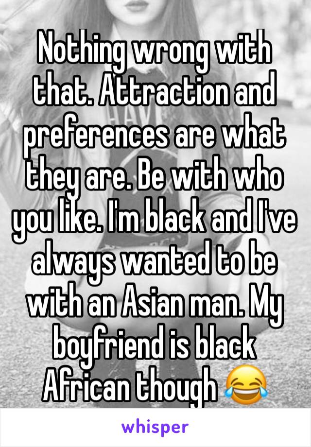 Nothing wrong with that. Attraction and preferences are what they are. Be with who you like. I'm black and I've always wanted to be with an Asian man. My boyfriend is black African though 😂