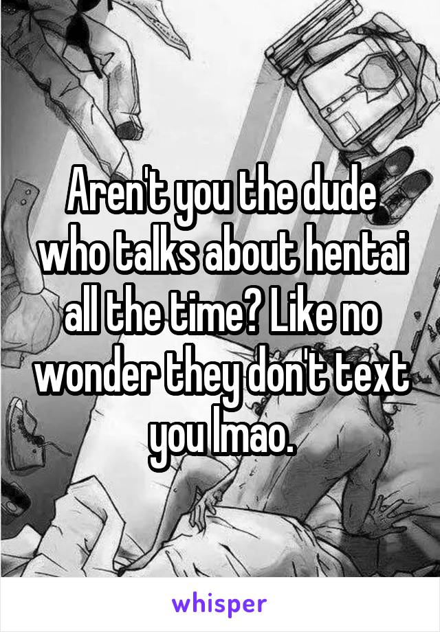 Aren't you the dude who talks about hentai all the time? Like no wonder they don't text you lmao.