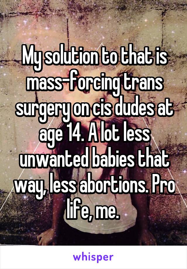 My solution to that is mass-forcing trans surgery on cis dudes at age 14. A lot less unwanted babies that way, less abortions. Pro life, me. 