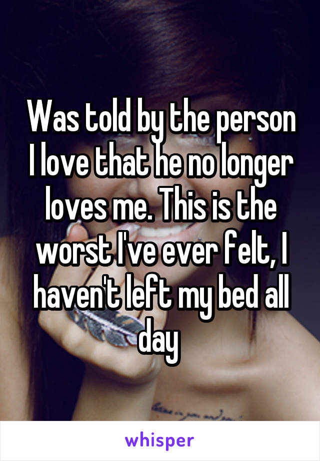 Was told by the person I love that he no longer loves me. This is the worst I've ever felt, I haven't left my bed all day 