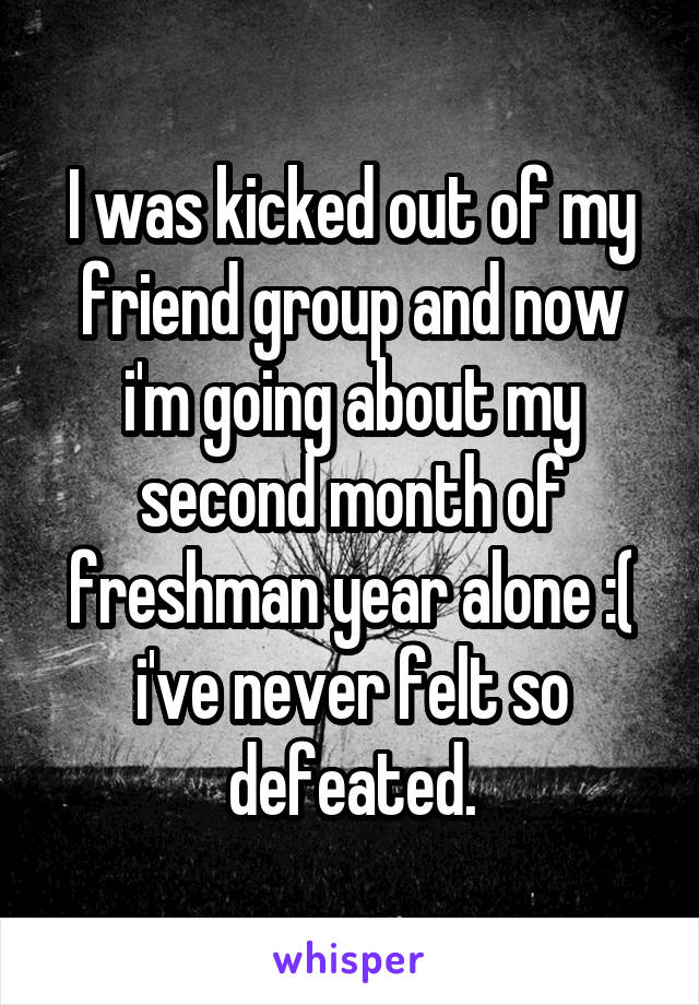 I was kicked out of my friend group and now i'm going about my second month of freshman year alone :( i've never felt so defeated.