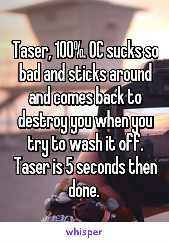Taser, 100%. OC sucks so bad and sticks around and comes back to destroy you when you try to wash it off. Taser is 5 seconds then done. 