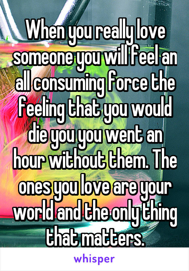 When you really love someone you will feel an all consuming force the feeling that you would die you you went an hour without them. The ones you love are your world and the only thing that matters.