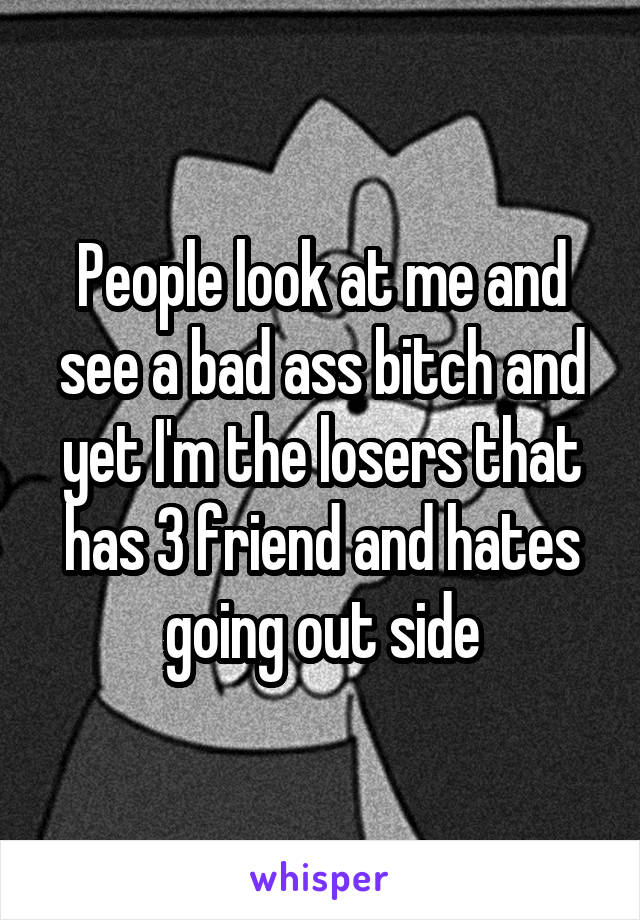 People look at me and see a bad ass bitch and yet I'm the losers that has 3 friend and hates going out side