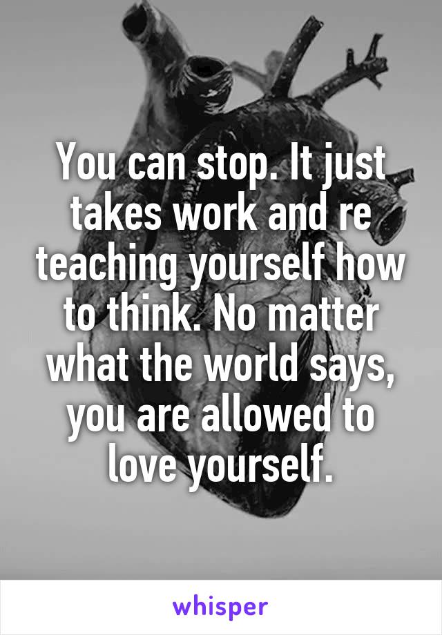 You can stop. It just takes work and re teaching yourself how to think. No matter what the world says, you are allowed to love yourself.
