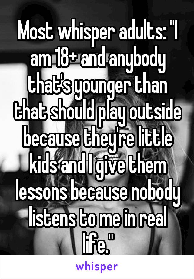 Most whisper adults: "I am 18+ and anybody that's younger than that should play outside because they're little kids and I give them lessons because nobody listens to me in real life."