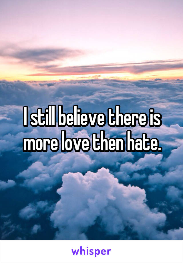 I still believe there is more love then hate.