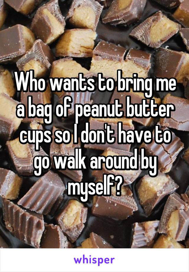 Who wants to bring me a bag of peanut butter cups so I don't have to go walk around by myself?