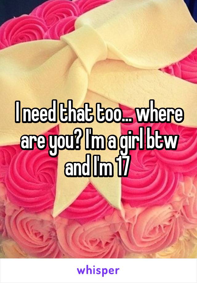 I need that too... where are you? I'm a girl btw and I'm 17 
