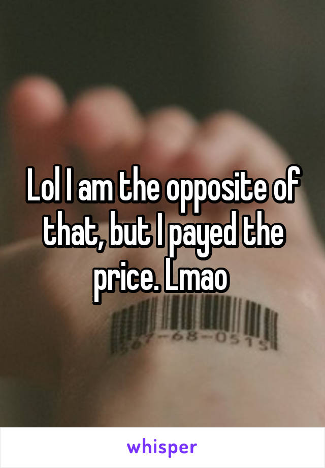 Lol I am the opposite of that, but I payed the price. Lmao 