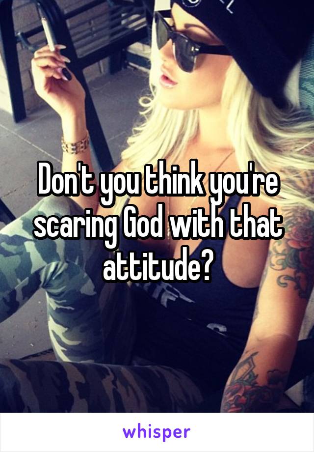 Don't you think you're scaring God with that attitude?