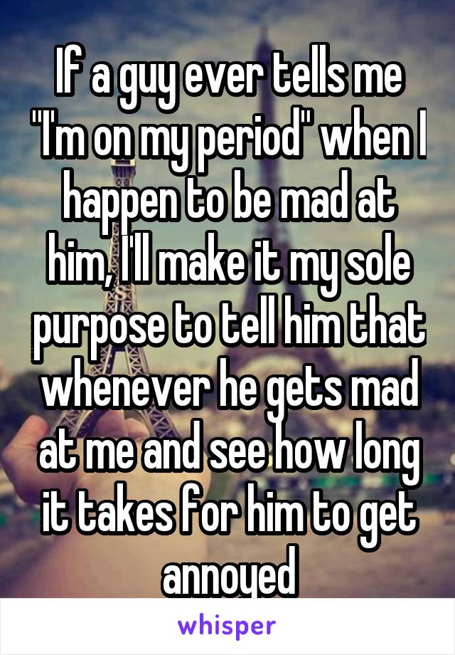 If a guy ever tells me "I'm on my period" when I happen to be mad at him, I'll make it my sole purpose to tell him that whenever he gets mad at me and see how long it takes for him to get annoyed