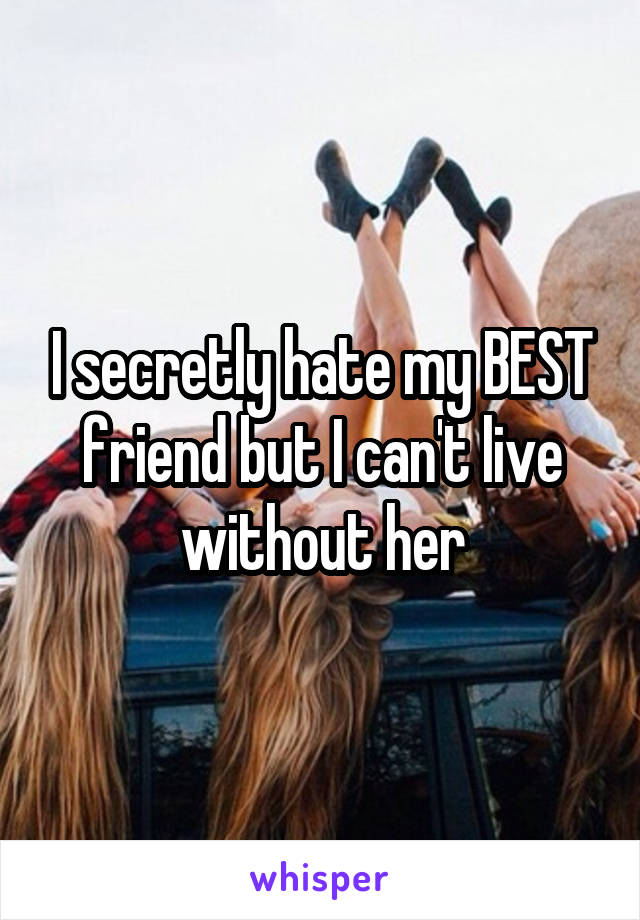 I secretly hate my BEST friend but I can't live without her