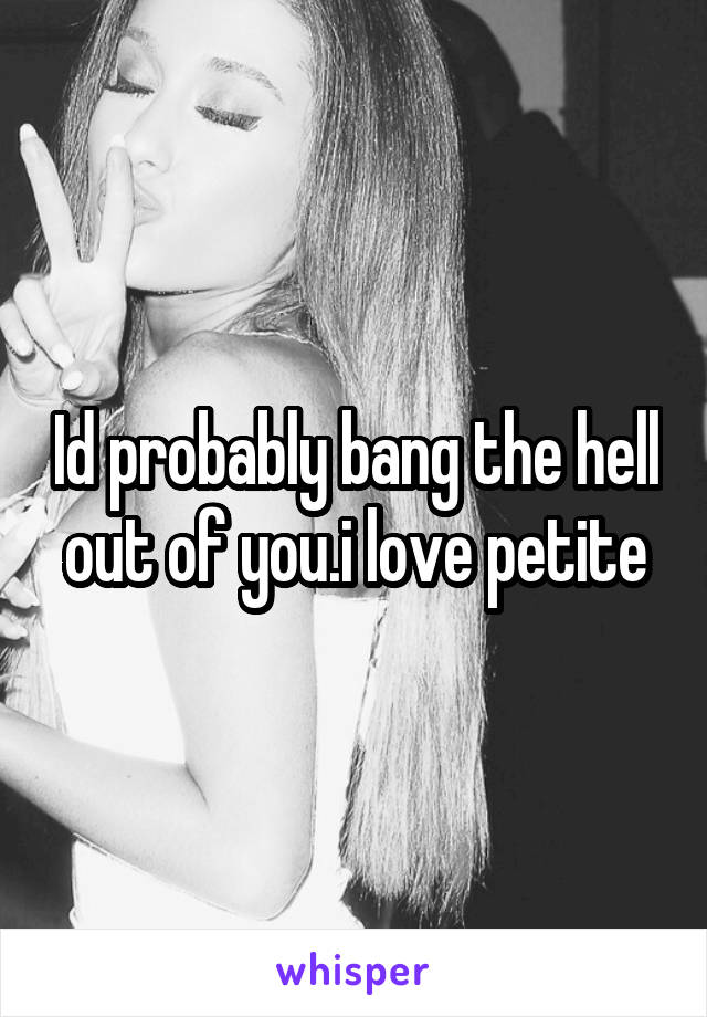 Id probably bang the hell out of you.i love petite
