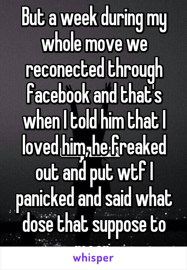 But a week during my whole move we reconected through facebook and that's when I told him that I loved him, he freaked out and put wtf I panicked and said what dose that suppose to mean 