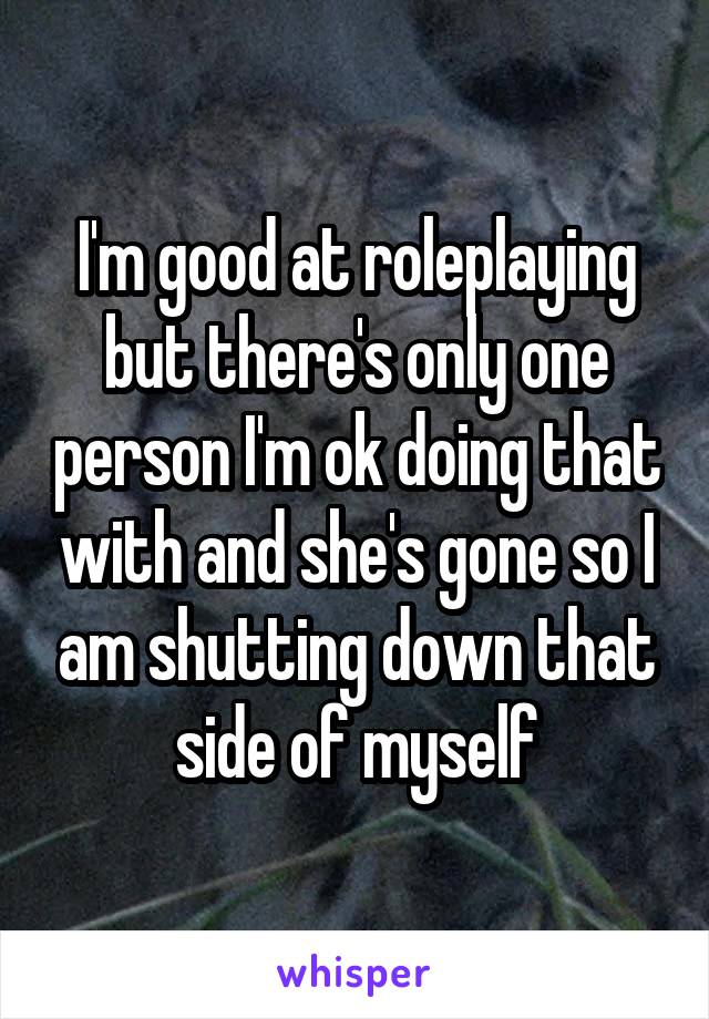 I'm good at roleplaying but there's only one person I'm ok doing that with and she's gone so I am shutting down that side of myself