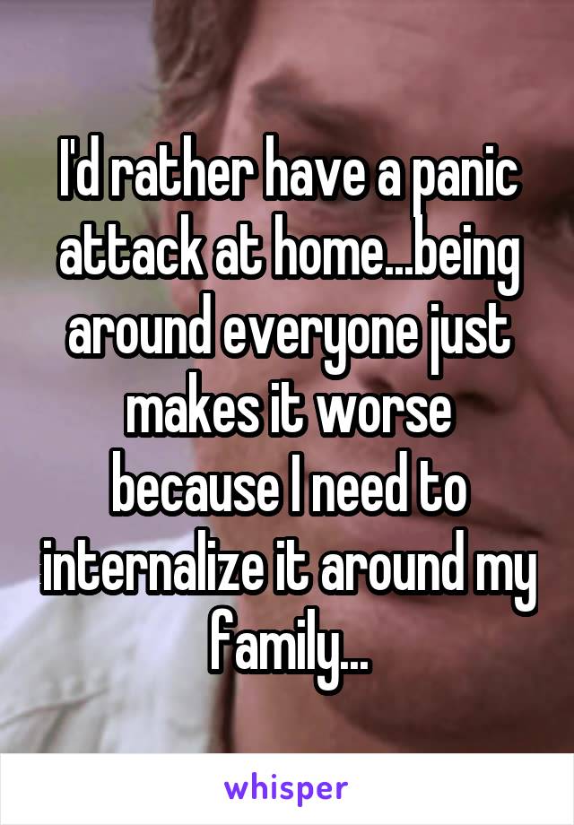 I'd rather have a panic attack at home...being around everyone just makes it worse because I need to internalize it around my family...