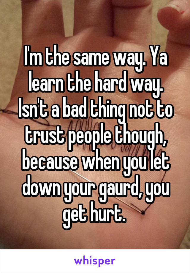 I'm the same way. Ya learn the hard way. Isn't a bad thing not to trust people though, because when you let down your gaurd, you get hurt. 