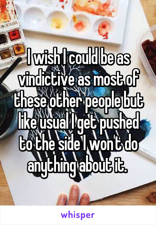 I wish I could be as vindictive as most of these other people but like usual I get pushed to the side I won't do anything about it. 