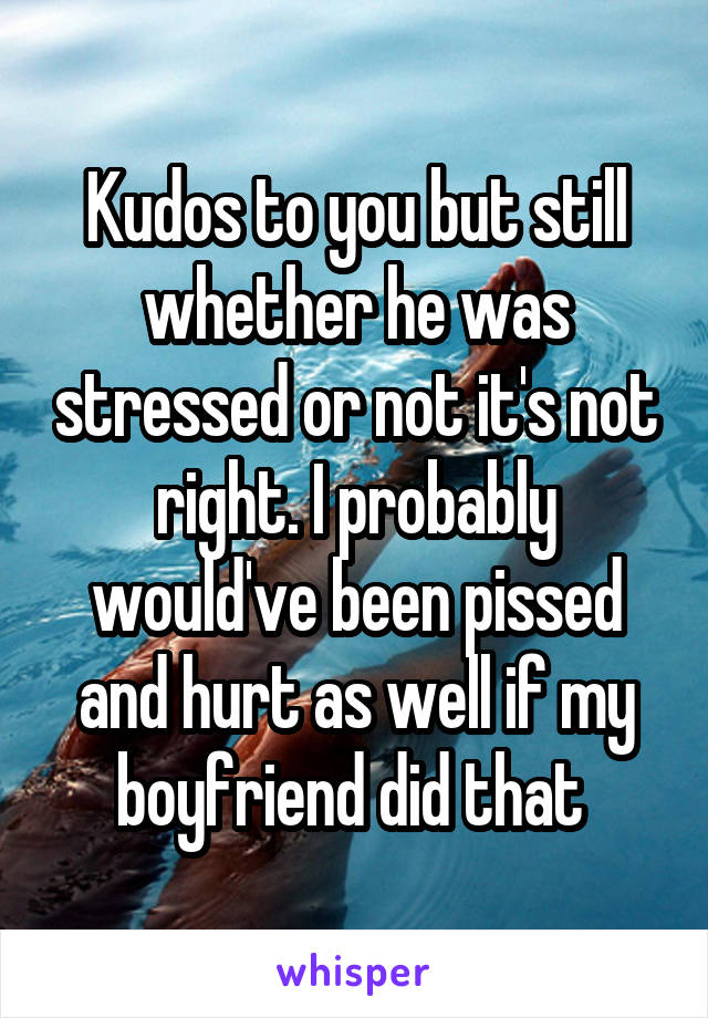 Kudos to you but still whether he was stressed or not it's not right. I probably would've been pissed and hurt as well if my boyfriend did that 
