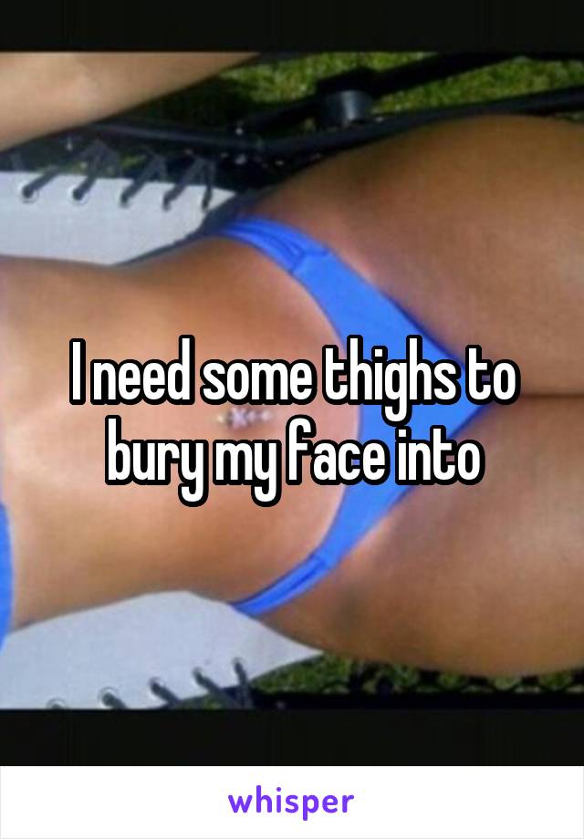 I need some thighs to bury my face into