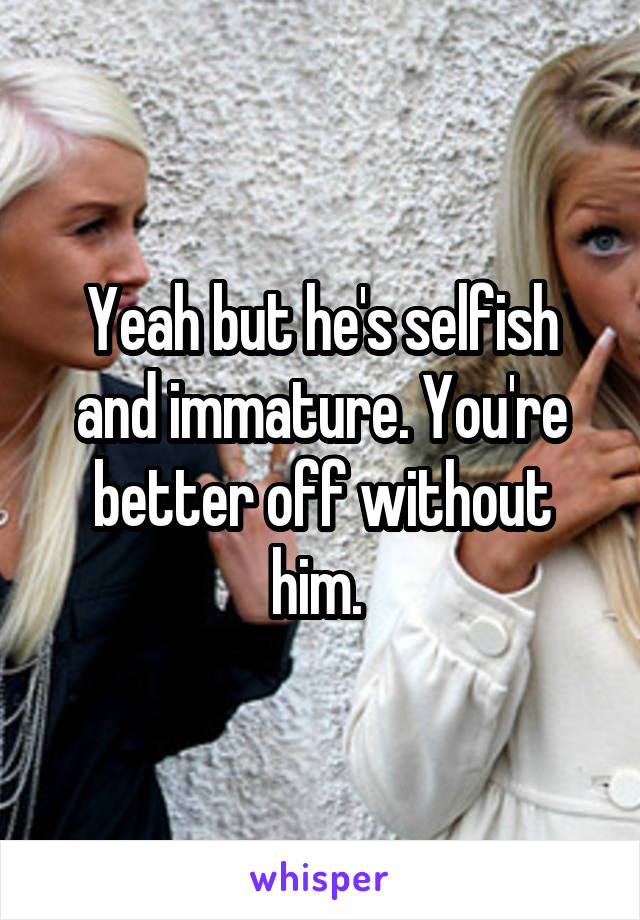 Yeah but he's selfish and immature. You're better off without him. 