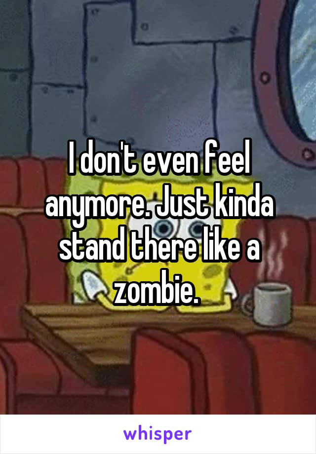 I don't even feel anymore. Just kinda stand there like a zombie. 