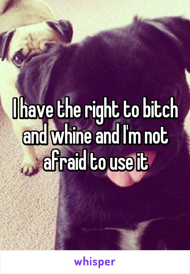 I have the right to bitch and whine and I'm not afraid to use it