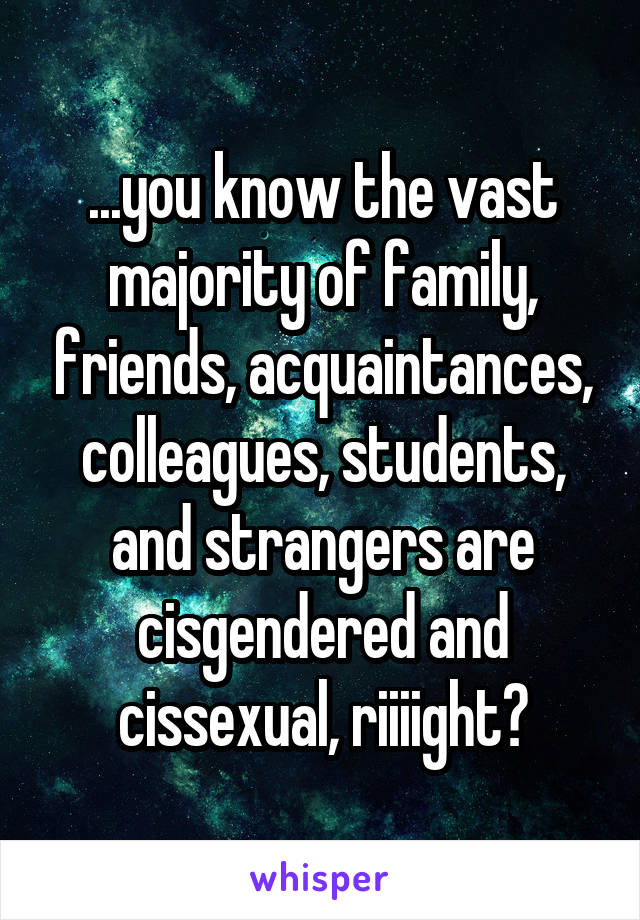 ...you know the vast majority of family, friends, acquaintances, colleagues, students, and strangers are cisgendered and cissexual, riiiight?